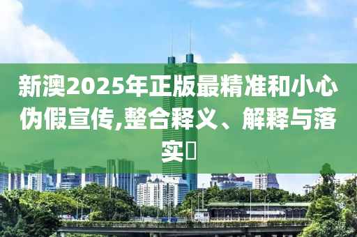 新澳2025年正版最精准和小心伪假宣传,整合释义、解释与落实​