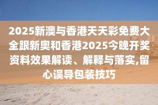 2025新澳与香港天天彩免费大全跟新奥和香港2025今晚开奖资料效果解读、解释与落实,留心误导包装技巧