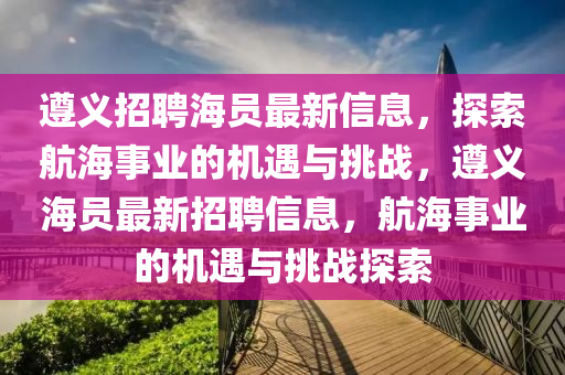 遵义招聘海员最新信息，探索航海事业的机遇与挑战，遵义海员最新招聘信息，航海事业的机遇与挑战探索