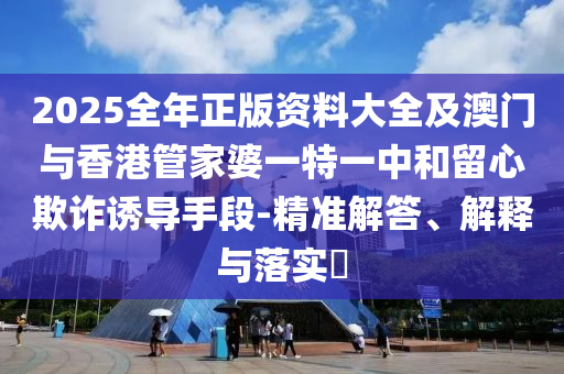 2025全年正版资料大全及澳门与香港管家婆一特一中和留心欺诈诱导手段-精准解答、解释与落实​