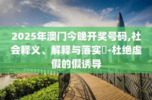 2025年澳门今晚开奖号码,社会释义、解释与落实​-杜绝虚假的假诱导