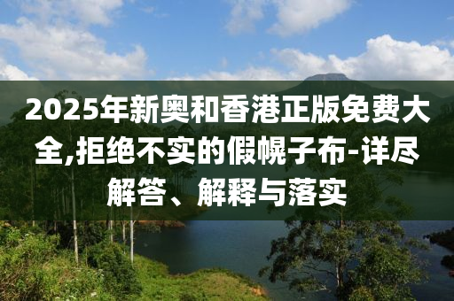2025年新奥和香港正版免费大全,拒绝不实的假幌子布-详尽解答、解释与落实