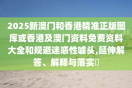2025新澳门和香港精准正版图库或香港及澳门资料免费资料大全和规避迷惑性噱头,延伸解答、解释与落实​