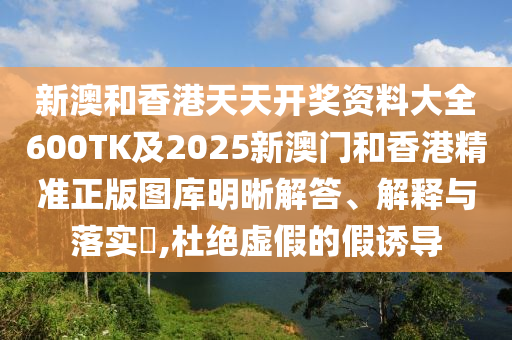 新澳和香港天天开奖资料大全600TK及2025新澳门和香港精准正版图库明晰解答、解释与落实​,杜绝虚假的假诱导