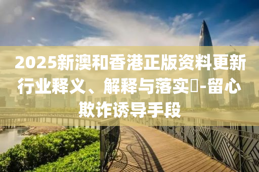 2025新澳和香港正版资料更新行业释义、解释与落实​-留心欺诈诱导手段