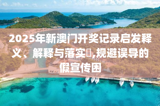 2025年新澳门开奖记录启发释义、解释与落实​,规避误导的假宣传困