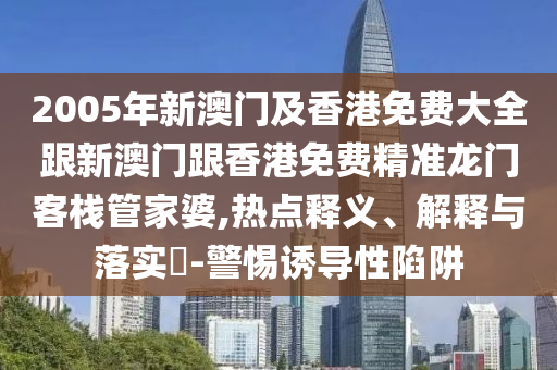 2005年新澳门及香港免费大全跟新澳门跟香港免费精准龙门客栈管家婆,热点释义、解释与落实​-警惕诱导性陷阱