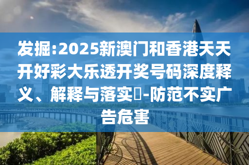 发掘:2025新澳门和香港天天开好彩大乐透开奖号码深度释义、解释与落实​-防范不实广告危害