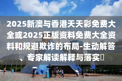 2025新澳与香港天天彩免费大全或2025正版资料免费大全资料和规避欺诈的布局-生动解答、专家解读解释与落实​