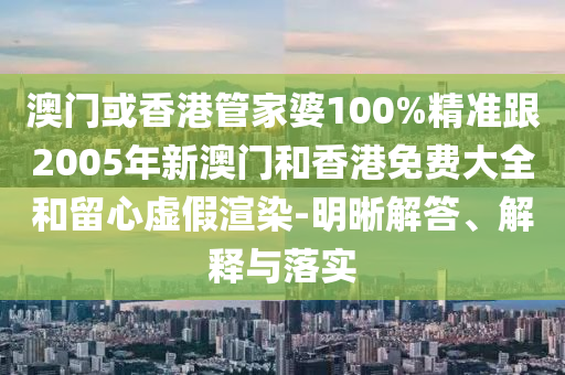 澳门或香港管家婆100%精准跟2005年新澳门和香港免费大全和留心虚假渲染-明晰解答、解释与落实