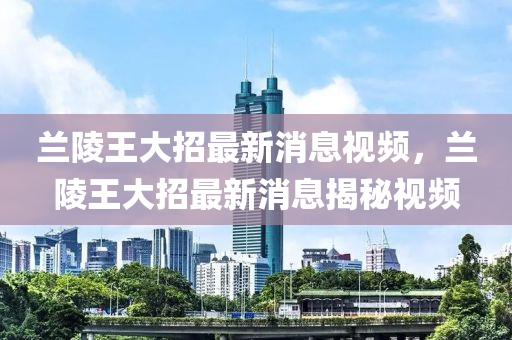 兰陵王大招最新消息视频，兰陵王大招最新消息揭秘视频