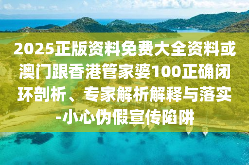 2025正版资料免费大全资料或澳门跟香港管家婆100正确闭环剖析、专家解析解释与落实-小心伪假宣传陷阱