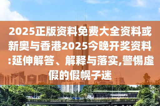 2025正版资料免费大全资料或新奥与香港2025今晚开奖资料:延伸解答、解释与落实,警惕虚假的假幌子迷