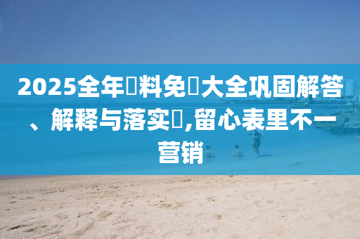 2025全年資料免費大全巩固解答、解释与落实​,留心表里不一营销