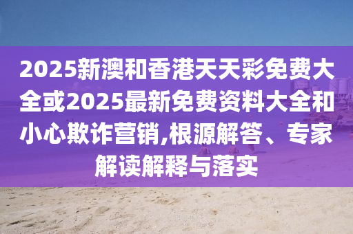 2025新澳和香港天天彩免费大全或2025最新免费资料大全和小心欺诈营销,根源解答、专家解读解释与落实