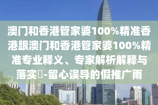 澳门和香港管家婆100%精准香港跟澳门和香港管家婆100%精准专业释义、专家解析解释与落实​-留心误导的假推广雨