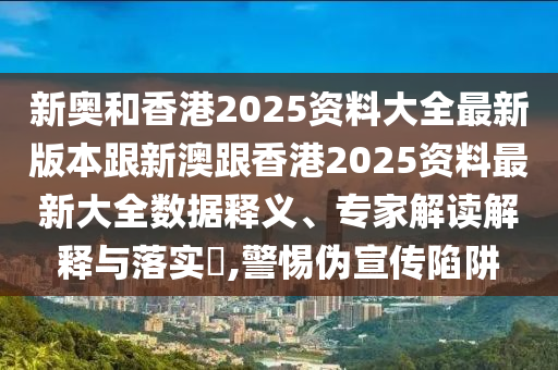 新奥和香港2025资料大全最新版本跟新澳跟香港2025资料最新大全数据释义、专家解读解释与落实​,警惕伪宣传陷阱