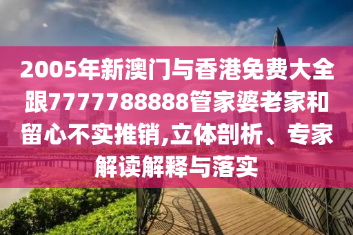2005年新澳门与香港免费大全跟7777788888管家婆老家和留心不实推销,立体剖析、专家解读解释与落实