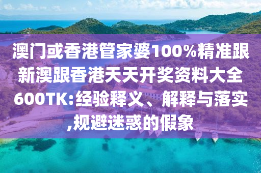 澳门或香港管家婆100%精准跟新澳跟香港天天开奖资料大全600TK:经验释义、解释与落实,规避迷惑的假象