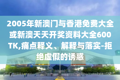 2005年新澳门与香港免费大全或新澳天天开奖资料大全600TK,痛点释义、解释与落实-拒绝虚假的诱惑