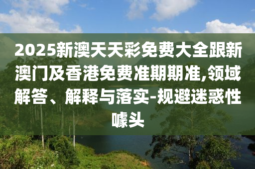 2025新澳天天彩免费大全跟新澳门及香港免费准期期准,领域解答、解释与落实-规避迷惑性噱头