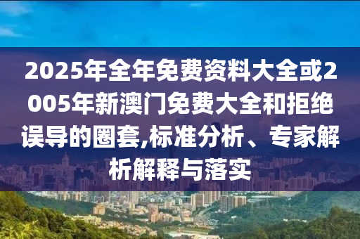 2025年全年免费资料大全或2005年新澳门免费大全和拒绝误导的圈套,标准分析、专家解析解释与落实