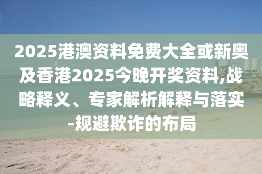 2025港澳资料免费大全或新奥及香港2025今晚开奖资料,战略释义、专家解析解释与落实-规避欺诈的布局