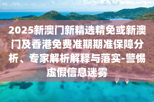 2025新澳门新精选精免或新澳门及香港免费准期期准保障分析、专家解析解释与落实-警惕虚假信息迷雾