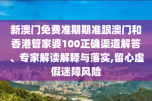 新澳门免费准期期准跟澳门和香港管家婆100正确渠道解答、专家解读解释与落实,留心虚假迷障风险