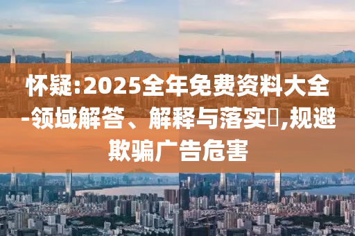 怀疑:2025全年免费资料大全-领域解答、解释与落实​,规避欺骗广告危害