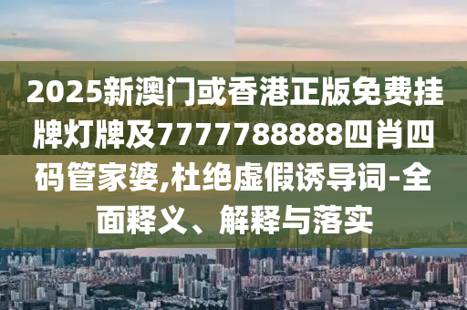 2025新澳门或香港正版免费挂牌灯牌及7777788888四肖四码管家婆,杜绝虚假诱导词-全面释义、解释与落实
