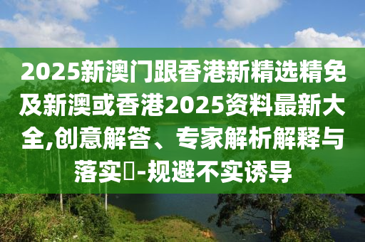 2025新澳门跟香港新精选精免及新澳或香港2025资料最新大全,创意解答、专家解析解释与落实​-规避不实诱导