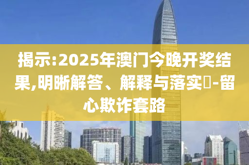 揭示:2025年澳门今晚开奖结果,明晰解答、解释与落实​-留心欺诈套路
