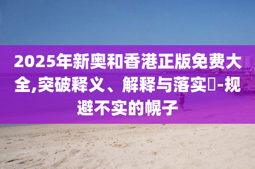 2025年新奥和香港正版免费大全,突破释义、解释与落实​-规避不实的幌子
