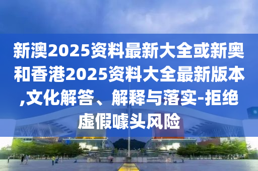 新澳2025资料最新大全或新奥和香港2025资料大全最新版本,文化解答、解释与落实-拒绝虚假噱头风险