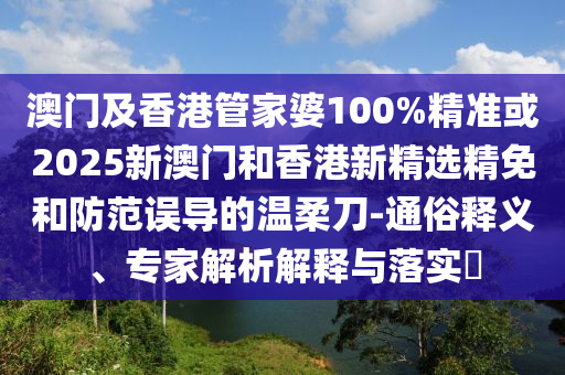 澳门及香港管家婆100%精准或2025新澳门和香港新精选精免和防范误导的温柔刀-通俗释义、专家解析解释与落实​