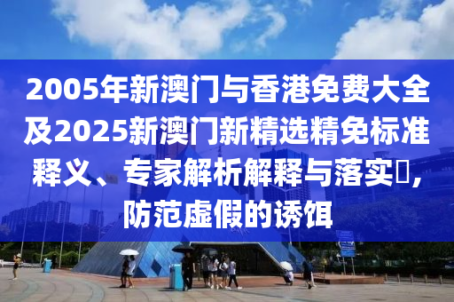 2005年新澳门与香港免费大全及2025新澳门新精选精免标准释义、专家解析解释与落实​,防范虚假的诱饵