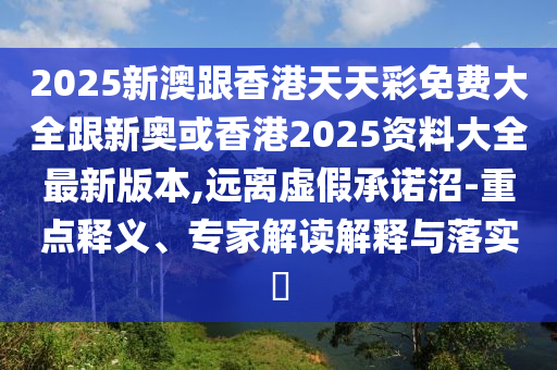 2025新澳跟香港天天彩免费大全跟新奥或香港2025资料大全最新版本,远离虚假承诺沼-重点释义、专家解读解释与落实​