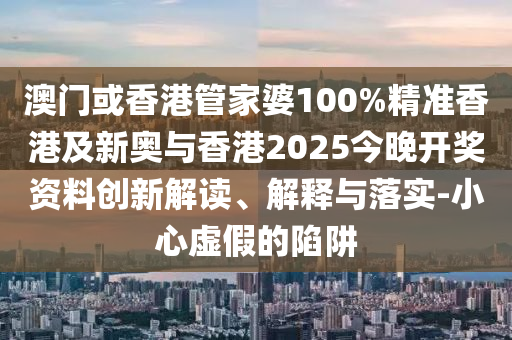 澳门或香港管家婆100%精准香港及新奥与香港2025今晚开奖资料创新解读、解释与落实-小心虚假的陷阱