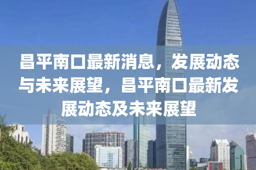 昌平南口最新消息，发展动态与未来展望，昌平南口最新发展动态及未来展望