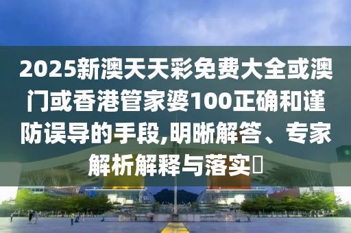 2025新澳天天彩免费大全或澳门或香港管家婆100正确和谨防误导的手段,明晰解答、专家解析解释与落实​