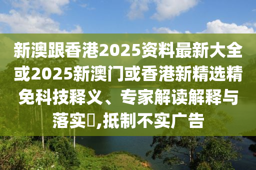 新澳跟香港2025资料最新大全或2025新澳门或香港新精选精免科技释义、专家解读解释与落实​,抵制不实广告