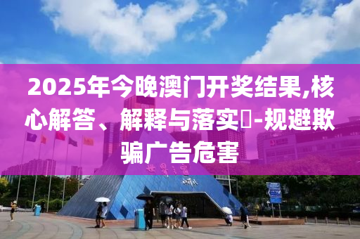 2025年今晚澳门开奖结果,核心解答、解释与落实​-规避欺骗广告危害