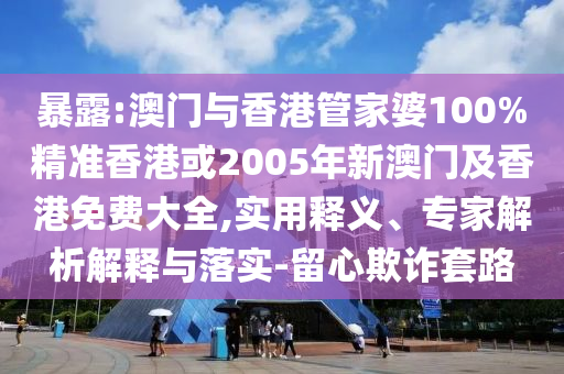 暴露:澳门与香港管家婆100%精准香港或2005年新澳门及香港免费大全,实用释义、专家解析解释与落实-留心欺诈套路