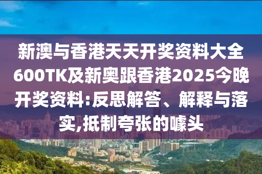 新澳与香港天天开奖资料大全600TK及新奥跟香港2025今晚开奖资料:反思解答、解释与落实,抵制夸张的噱头