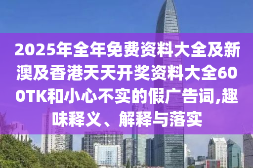 2025年全年免费资料大全及新澳及香港天天开奖资料大全600TK和小心不实的假广告词,趣味释义、解释与落实