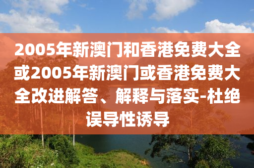 2005年新澳门和香港免费大全或2005年新澳门或香港免费大全改进解答、解释与落实-杜绝误导性诱导