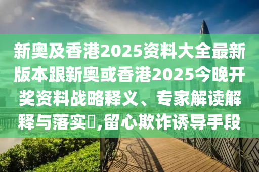 新奥及香港2025资料大全最新版本跟新奥或香港2025今晚开奖资料战略释义、专家解读解释与落实​,留心欺诈诱导手段