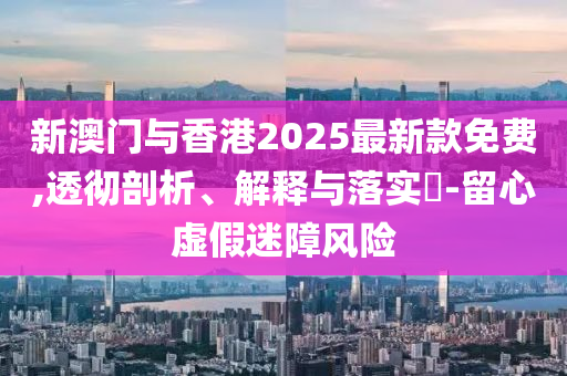 新澳门与香港2025最新款免费,透彻剖析、解释与落实​-留心虚假迷障风险
