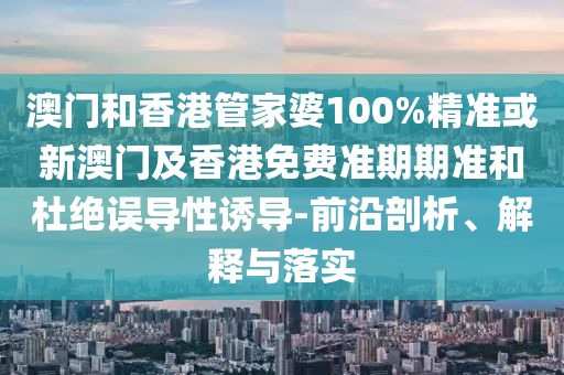 澳门和香港管家婆100%精准或新澳门及香港免费准期期准和杜绝误导性诱导-前沿剖析、解释与落实
